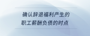 確認(rèn)辭退福利產(chǎn)生的職工薪酬負(fù)債的時點(diǎn)