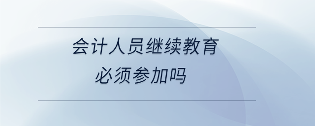 會(huì)計(jì)人員繼續(xù)教育必須參加嗎