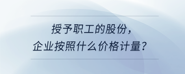 授予職工的股份，企業(yè)按照什么價格計量？