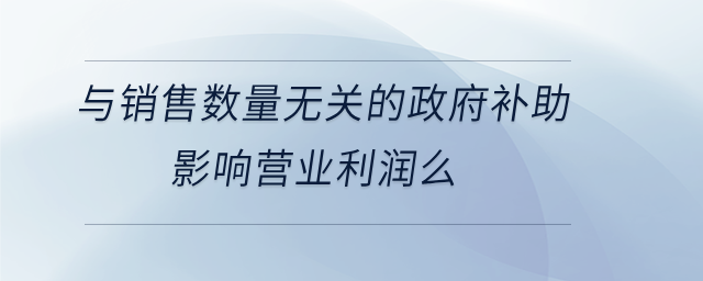與銷售數(shù)量無(wú)關(guān)的政府補(bǔ)助影響營(yíng)業(yè)利潤(rùn)么