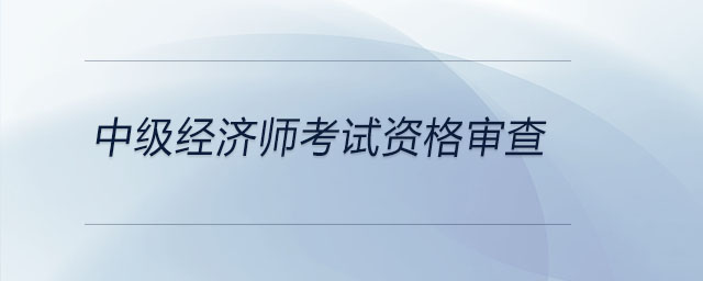 中級(jí)經(jīng)濟(jì)師考試資格審查