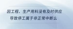 因工程、生產(chǎn)用料沒有及時供應(yīng)導(dǎo)致停工屬于非正常中斷么