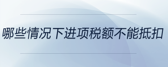 哪些情況下進(jìn)項(xiàng)稅額不能抵扣
