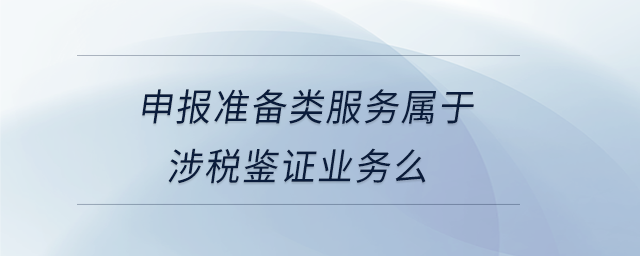 申報準(zhǔn)備類服務(wù)屬于涉稅鑒證業(yè)務(wù)么