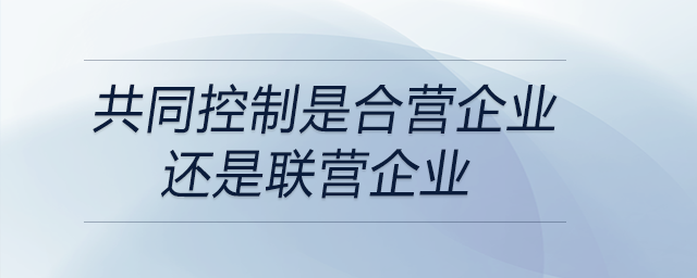 共同控制是合營(yíng)企業(yè)還是聯(lián)營(yíng)企業(yè)
