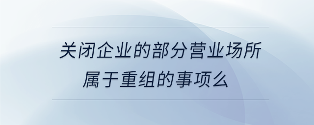 關(guān)閉企業(yè)的部分營(yíng)業(yè)場(chǎng)所屬于重組的事項(xiàng)么