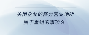 關(guān)閉企業(yè)的部分營業(yè)場所屬于重組的事項么