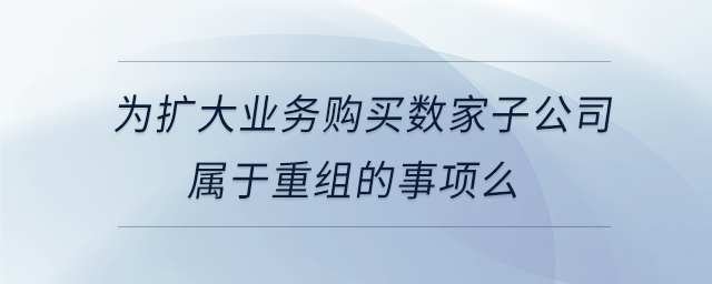 為擴大業(yè)務購買數(shù)家子公司屬于重組的事項么