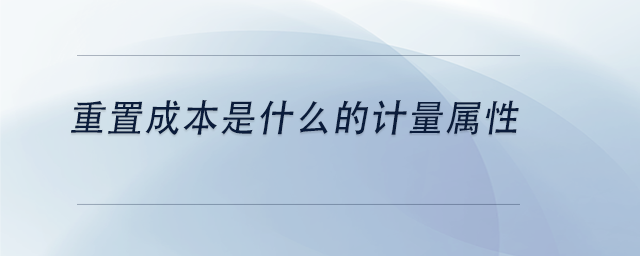 中級(jí)會(huì)計(jì)重置成本是什么的計(jì)量屬性