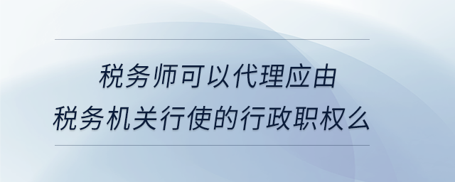 稅務(wù)師可以代理應(yīng)由稅務(wù)機(jī)關(guān)行使的行政職權(quán)么