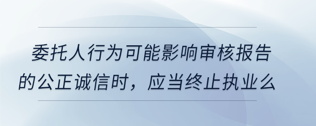 委托人行為可能影響審核報告的公正誠信時，應(yīng)當(dāng)終止執(zhí)業(yè)么