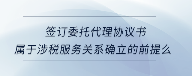 簽訂委托代理協(xié)議書屬于涉稅服務(wù)關(guān)系確立的前提么