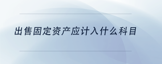 中級會計出售固定資產(chǎn)應(yīng)計入什么科目