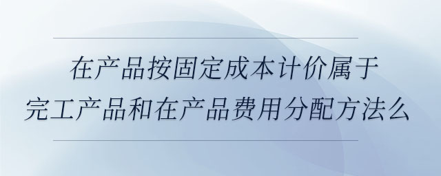 在產(chǎn)品按固定成本計(jì)價(jià)屬于完工產(chǎn)品和在產(chǎn)品費(fèi)用分配方法么