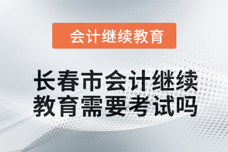 2024年長(zhǎng)春市會(huì)計(jì)繼續(xù)教育需要考試嗎？