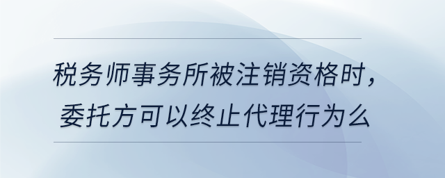 稅務(wù)師事務(wù)所被注銷資格時(shí)，委托方可以終止代理行為么