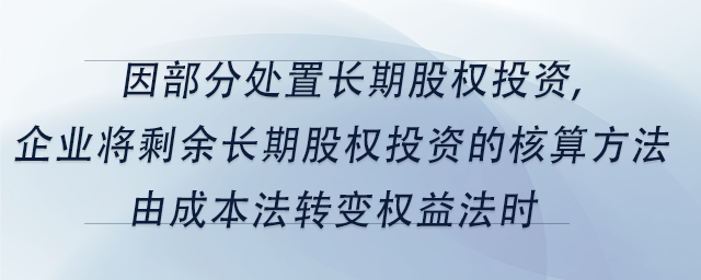 中級會計因部分處置長期股權投資,企業(yè)將剩余長期股權投資的核算方法由成本法轉(zhuǎn)變權益法時