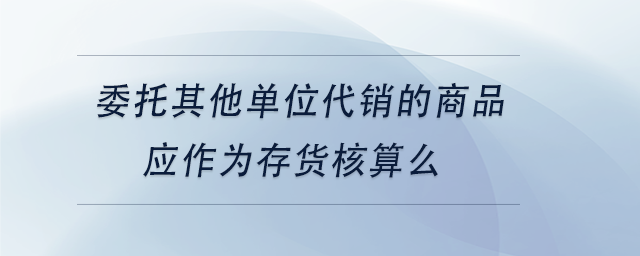 中級會計委托其他單位代銷的商品應作為存貨核算么