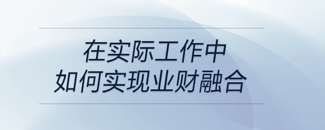 請(qǐng)談?wù)勀銓?duì)“業(yè)財(cái)融合”的理解，以及在實(shí)際工作中如何實(shí)現(xiàn)業(yè)財(cái)融合？