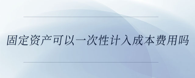 固定資產(chǎn)可以一次性計入成本費用嗎