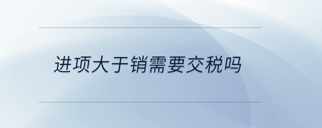 進(jìn)項(xiàng)大于銷需要交稅嗎