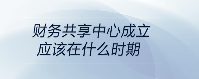 財(cái)務(wù)共享中心成立應(yīng)該在什么時期
