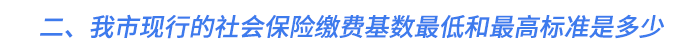 二、我市現(xiàn)行的社會保險繳費基數(shù)最低和最高標準是多少