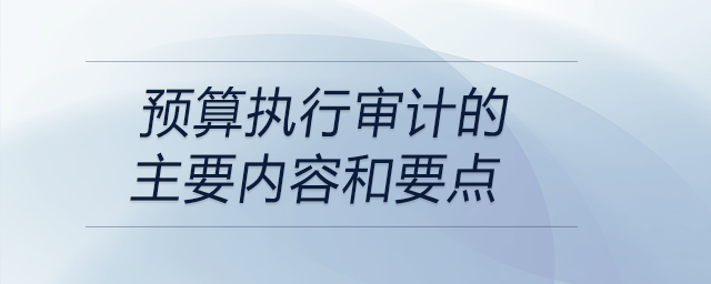 預(yù)算執(zhí)行審計(jì)的主要內(nèi)容和要點(diǎn)