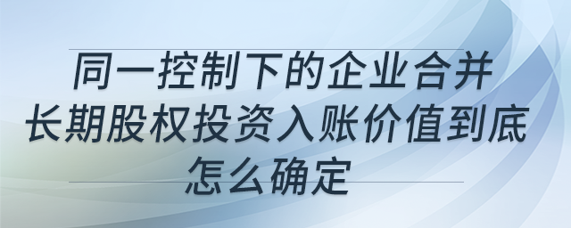 同一控制下的企業(yè)合并，長期股權投資入賬價值到底怎么確定？