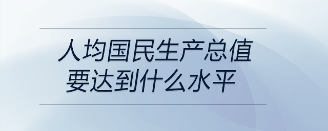 人均國民生產(chǎn)總值要達到什么水平