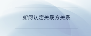 如何認(rèn)定關(guān)聯(lián)方關(guān)系