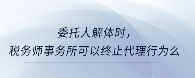 委托人解體時，稅務(wù)師事務(wù)所可以終止代理行為么