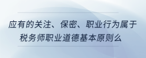 應(yīng)有的關(guān)注、保密、職業(yè)行為屬于稅務(wù)師職業(yè)道德基本原則么