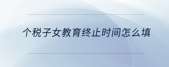 個(gè)稅子女教育終止時(shí)間怎么填
