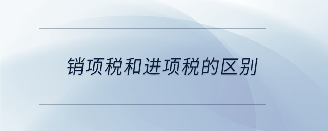 銷(xiāo)項(xiàng)稅和進(jìn)項(xiàng)稅的區(qū)別