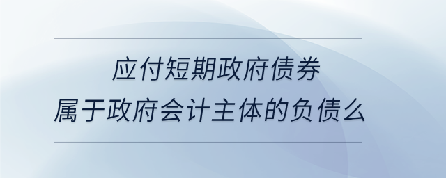 應(yīng)付短期政府債券屬于政府會(huì)計(jì)主體的負(fù)債么