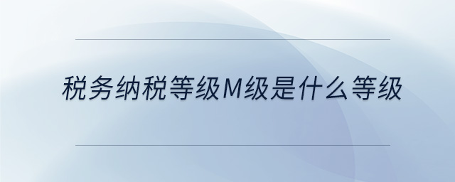 稅務(wù)納稅等級(jí)m級(jí)是什么等級(jí)