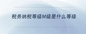 稅務(wù)納稅等級(jí)m級(jí)是什么等級(jí)
