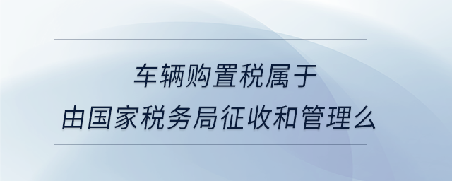 車輛購置稅屬于由國家稅務局征收和管理么