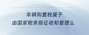 車輛購置稅屬于由國家稅務(wù)局征收和管理么
