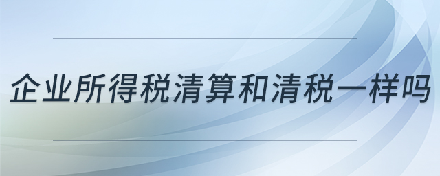 企業(yè)所得稅清算和清稅一樣嗎