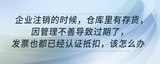 企業(yè)注銷的時(shí)候，倉(cāng)庫(kù)里有存貨，因管理不善導(dǎo)致過(guò)期了，發(fā)票也都已經(jīng)認(rèn)證抵扣，該怎么辦