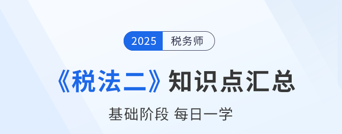 25年稅務(wù)師《稅法二》基礎(chǔ)知識(shí)點(diǎn)匯總，每日一學(xué)速來(lái)打卡！