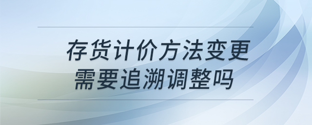 存貨計(jì)價方法變更需要追溯調(diào)整嗎