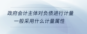 政府會(huì)計(jì)主體對負(fù)債進(jìn)行計(jì)量，一般采用什么計(jì)量屬性