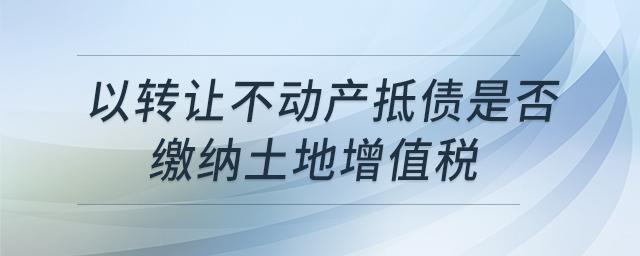 以轉(zhuǎn)讓不動產(chǎn)抵債是否繳納土地增值稅