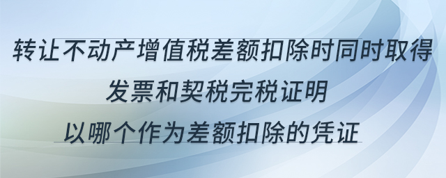 轉(zhuǎn)讓不動產(chǎn)增值稅差額扣除時同時取得發(fā)票和契稅完稅證明，以哪個作為差額扣除的憑證