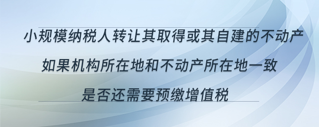 小規(guī)模納稅人轉(zhuǎn)讓其取得或其自建的不動(dòng)產(chǎn)，如果機(jī)構(gòu)所在地和不動(dòng)產(chǎn)所在地一致，是否還需要預(yù)繳增值稅