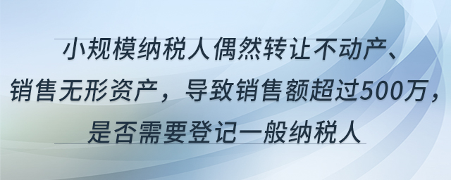 小規(guī)模納稅人偶然轉(zhuǎn)讓不動產(chǎn)、銷售無形資產(chǎn)，導(dǎo)致銷售額超過500萬，是否需要登記一般納稅人