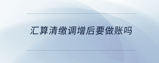 匯算清繳調(diào)增后要做賬嗎